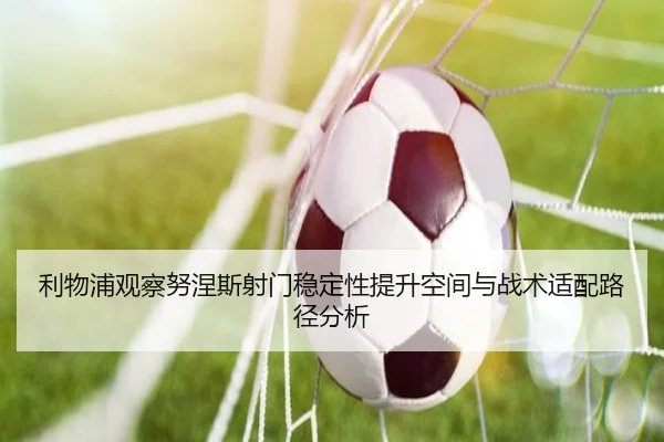 利物浦观察努涅斯射门稳定性提升空间与战术适配路径分析