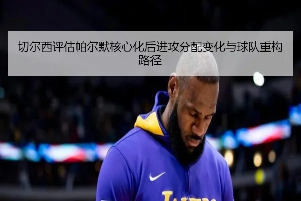 切尔西评估帕尔默核心化后进攻分配变化与球队重构路径