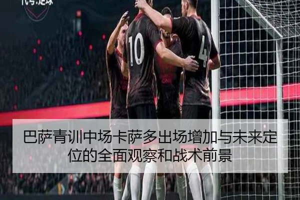 巴萨青训中场卡萨多出场增加与未来定位的全面观察和战术前景