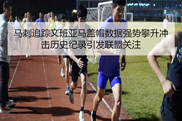 马刺追踪文班亚马盖帽数据强势攀升冲击历史纪录引发联盟关注