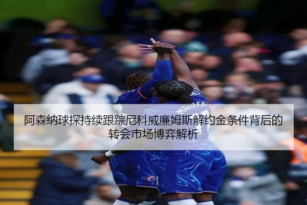 阿森纳球探持续跟踪尼科威廉姆斯解约金条件背后的转会市场博弈解析
