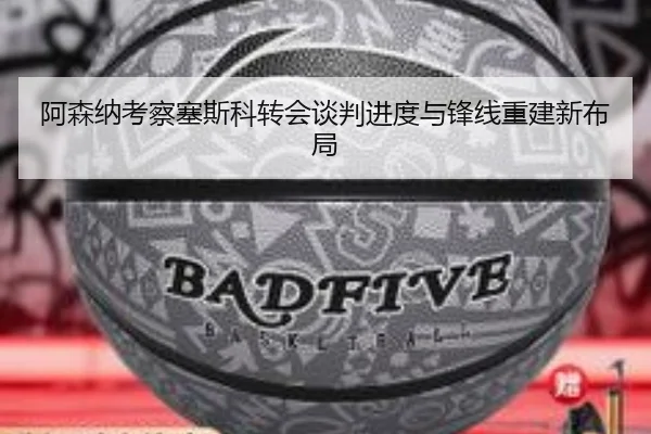 阿森纳考察塞斯科转会谈判进度与锋线重建新布局
